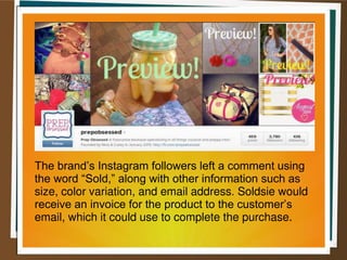 The brand’s Instagram followers left a comment using
the word “Sold,” along with other information such as
size, color variation, and email address. Soldsie would
receive an invoice for the product to the customer’s
email, which it could use to complete the purchase.
 