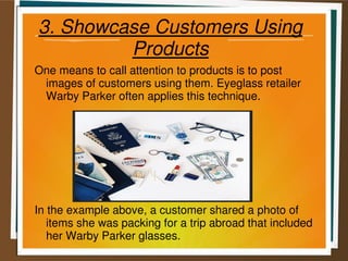 3. Showcase Customers Using
Products
One means to call attention to products is to post
images of customers using them. Eyeglass retailer
Warby Parker often applies this technique.
In the example above, a customer shared a photo of
items she was packing for a trip abroad that included
her Warby Parker glasses.
 