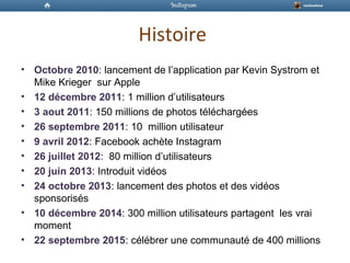 Histoire
• Octobre 2010: lancement de l’application par Kevin Systrom et
Mike Krieger sur Apple
• 12 décembre 2011: 1 million d’utilisateurs
• 3 aout 2011: 150 millions de photos téléchargées
• 26 septembre 2011: 10 million utilisateur
• 9 avril 2012: Facebook achète Instagram
• 26 juillet 2012: 80 million d’utilisateurs
• 20 juin 2013: Introduit vidéos
• 24 octobre 2013: lancement des photos et des vidéos
sponsorisés
• 10 décembre 2014: 300 million utilisateurs partagent les vrai
moment
• 22 septembre 2015: célébrer une communauté de 400 millions
 