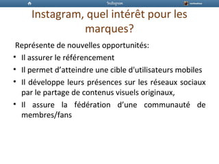 Instagram, quel intérêt pour les
marques?
Représente de nouvelles opportunités:
• Il assurer le référencement
• Il permet d’atteindre une cible d'utilisateurs mobiles
• Il développe leurs présences sur les réseaux sociaux
par le partage de contenus visuels originaux,
• Il assure la fédération d’une communauté de
membres/fans
 