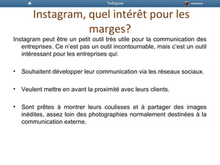 Instagram, quel intérêt pour les
marges?
Instagram peut être un petit outil très utile pour la communication des
entreprises. Ce n’est pas un outil incontournable, mais c’est un outil
intéressant pour les entreprises qui:
• Souhaitent développer leur communication via les réseaux sociaux.
• Veulent mettre en avant la proximité avec leurs clients.
• Sont prêtes à montrer leurs coulisses et à partager des images
inédites, assez loin des photographies normalement destinées à la
communication externe.
 