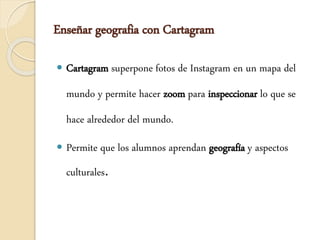 Enseñar geografia con Cartagram
 Cartagram superpone fotos de Instagram en un mapa del
mundo y permite hacer zoom para inspeccionar lo que se
hace alrededor del mundo.
 Permite que los alumnos aprendan geografía y aspectos
culturales.
 