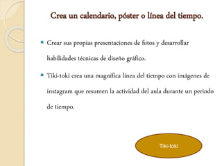 Crea un calendario, póster o línea del tiempo.
 Crear sus propias presentaciones de fotos y desarrollar
habilidades técnicas de diseño gráfico.
 Tiki-toki crea una magnífica linea del tiempo con imágenes de
instagram que resumen la actividad del aula durante un periodo
de tiempo.
Tiki-toki
 
