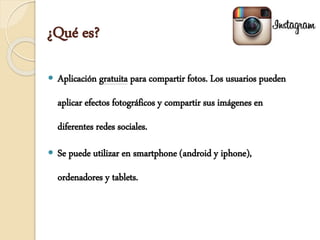 ¿Qué es?
 Aplicación gratuita para compartir fotos. Los usuarios pueden
aplicar efectos fotográficos y compartir sus imágenes en
diferentes redes sociales.
 Se puede utilizar en smartphone (android y iphone),
ordenadores y tablets.
 