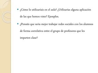  ¿Cómo lo utilizaríais en el aula? ¿Utilizarías alguna aplicación
de las que hemos visto? Ejemplos.
 ¿Pensáis que seria mejor trabajar redes sociales con los alumnos
de forma correlativa entre el grupo de profesores que les
imparten clase?
 