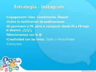 Estrategia - Instagram
•Engagement: Likes, Comentarios, Repost
•Activa la notificación de publicaciones
•IG pertenece a FB, pero si comparto desde IG a FB baja
el alzance. ¿?¿?¿?¿
•Mencionamos con la @
•Creatividad con las fotos: Diptic o PhotoShake
•Concursos
@SEOmantica
 