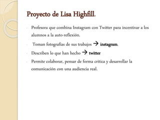 Proyecto de Lisa Highfill.
- Profesora que combina Instagram con Twitter para incentivar a los
alumnos a la auto-reflexión.
- Toman fotografías de sus trabajos  instagram.
- Describen lo que han hecho  twitter
- Permite colaborar, pensar de forma critica y desarrollar la
comunicación con una audiencia real.
 