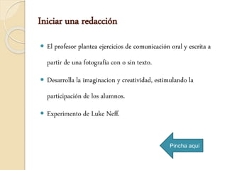 Iniciar una redacción
 El profesor plantea ejercicios de comunicación oral y escrita a
partir de una fotografía con o sin texto.
 Desarrolla la imaginacion y creatividad, estimulando la
participación de los alumnos.
 Experimento de Luke Neff.
Pincha aquí
 