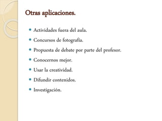 Otras aplicaciones.
 Actividades fuera del aula.
 Concursos de fotografía.
 Propuesta de debate por parte del profesor.
 Conocernos mejor.
 Usar la creatividad.
 Difundir contenidos.
 Investigación.
 