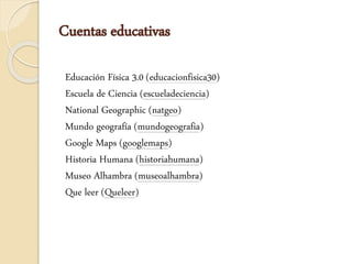 Cuentas educativas
Educación Física 3.0 (educacionfisica30)
Escuela de Ciencia (escueladeciencia)
National Geographic (natgeo)
Mundo geografía (mundogeografia)
Google Maps (googlemaps)
Historia Humana (historiahumana)
Museo Alhambra (museoalhambra)
Que leer (Queleer)
 