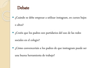 Debate
 ¿Cuándo se debe empezar a utilizar instagram, en cursos bajos
o altos?
 ¿Creéis que los padres son partidarios del uso de las redes
sociales en el colegio?
 ¿Cómo convenceríais a los padres de que instragram puede ser
una buena herramienta de trabajo?
 
