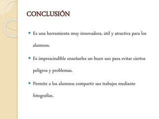 CONCLUSIÓN
 Es una herramienta muy innovadora, útil y atractiva para los
alumnos.
 Es imprescindible enseñarles un buen uso para evitar ciertos
peligros y problemas.
 Permite a los alumnos compartir sus trabajos mediante
fotografías.
 