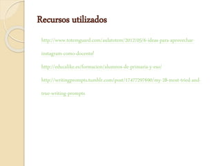 Recursos utilizados
http://www.totemguard.com/aulatotem/2012/05/6-ideas-para-aprovechar-
instagram-como-docente/
http://educalike.es/formacion/alumnos-de-primaria-y-eso/
http://writingprompts.tumblr.com/post/17477297690/my-28-most-tried-and-
true-writing-prompts
 