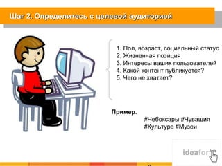 Шаг 2. Определитесь с целевой аудиториейШаг 2. Определитесь с целевой аудиторией
1. Пол, возраст, социальный статус
2. Жизненная позиция
3. Интересы ваших пользователей
4. Какой контент публикуется?
5. Чего не хватает?
Пример.
#Чебоксары #Чувашия
#Культура #Музеи
 