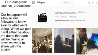 Our Instagram:
scenes_productions
Our Instagram will
allow all our
followers to know
exactly what we’re
doing. When we post
it will either be about
the dates the team
will be filming or
news we want to
share with the
public!
 