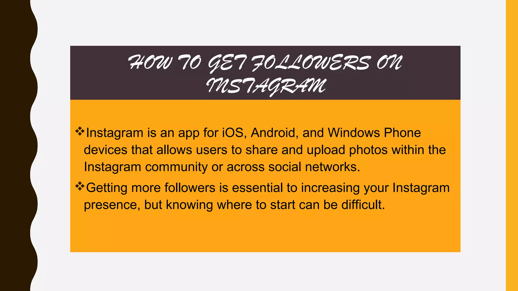 HOW TO GET FOLLOWERS ON
INSTAGRAM
Instagram is an app for iOS, Android, and Windows Phone
devices that allows users to share and upload photos within the
Instagram community or across social networks.
Getting more followers is essential to increasing your Instagram
presence, but knowing where to start can be difficult.
 