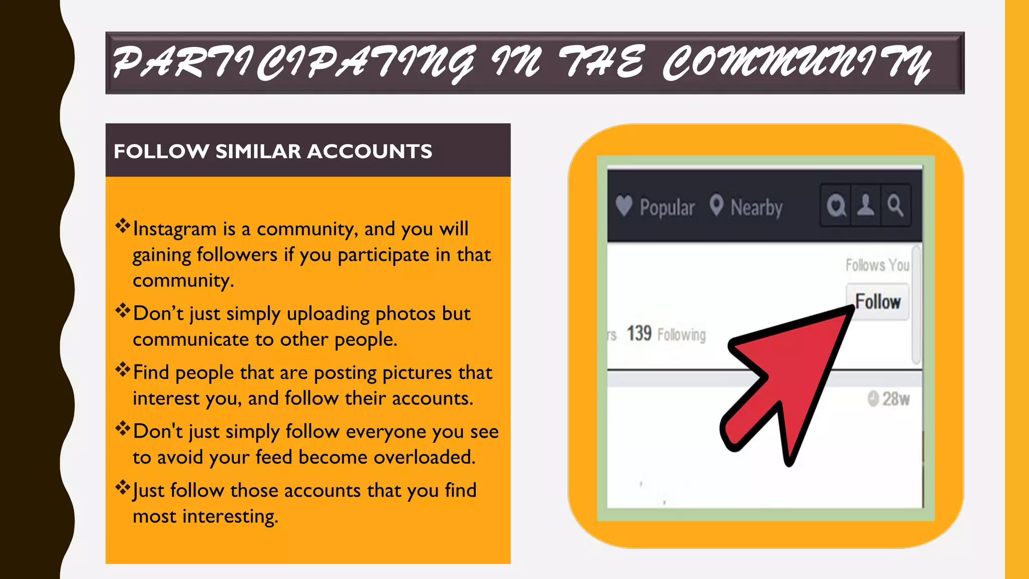 PARTICIPATING IN THE COMMUNITY
FOLLOW SIMILAR ACCOUNTS
Instagram is a community, and you will
gaining followers if you participate in that
community.
Don’t just simply uploading photos but
communicate to other people.
Find people that are posting pictures that
interest you, and follow their accounts.
Don't just simply follow everyone you see
to avoid your feed become overloaded.
Just follow those accounts that you find
most interesting.
 