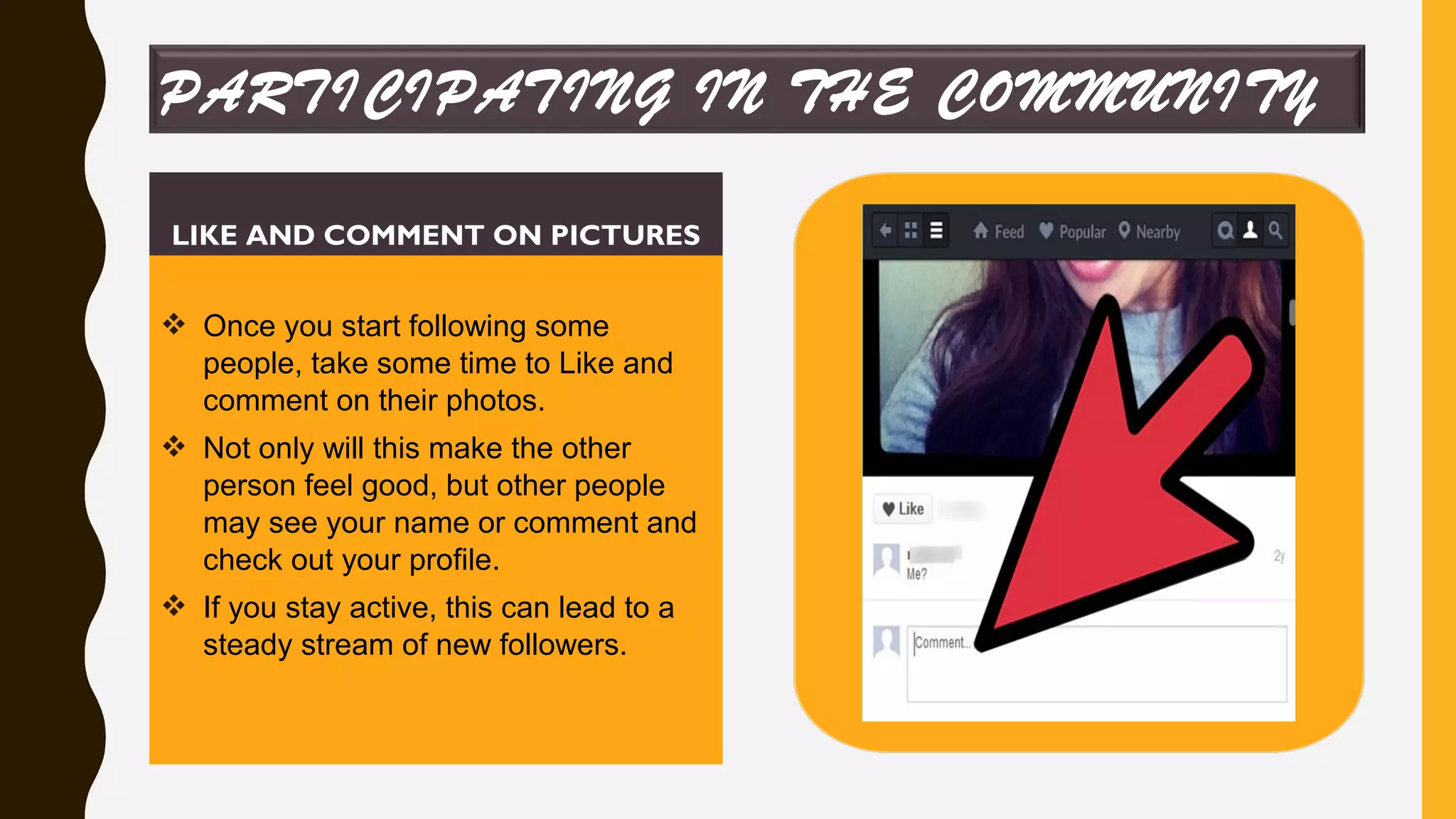 LIKE AND COMMENT ON PICTURES
 Once you start following some
people, take some time to Like and
comment on their photos.
 Not only will this make the other
person feel good, but other people
may see your name or comment and
check out your profile.
 If you stay active, this can lead to a
steady stream of new followers.
PARTICIPATING IN THE COMMUNITY
 