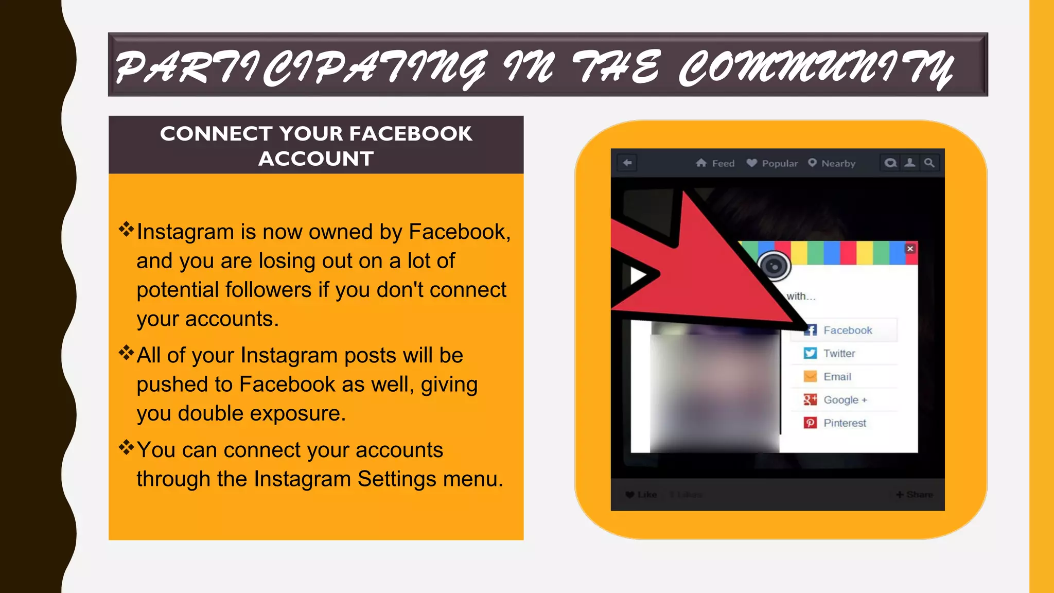 CONNECT YOUR FACEBOOK
ACCOUNT
Instagram is now owned by Facebook,
and you are losing out on a lot of
potential followers if you don't connect
your accounts.
All of your Instagram posts will be
pushed to Facebook as well, giving
you double exposure.
You can connect your accounts
through the Instagram Settings menu.
PARTICIPATING IN THE COMMUNITY
 
