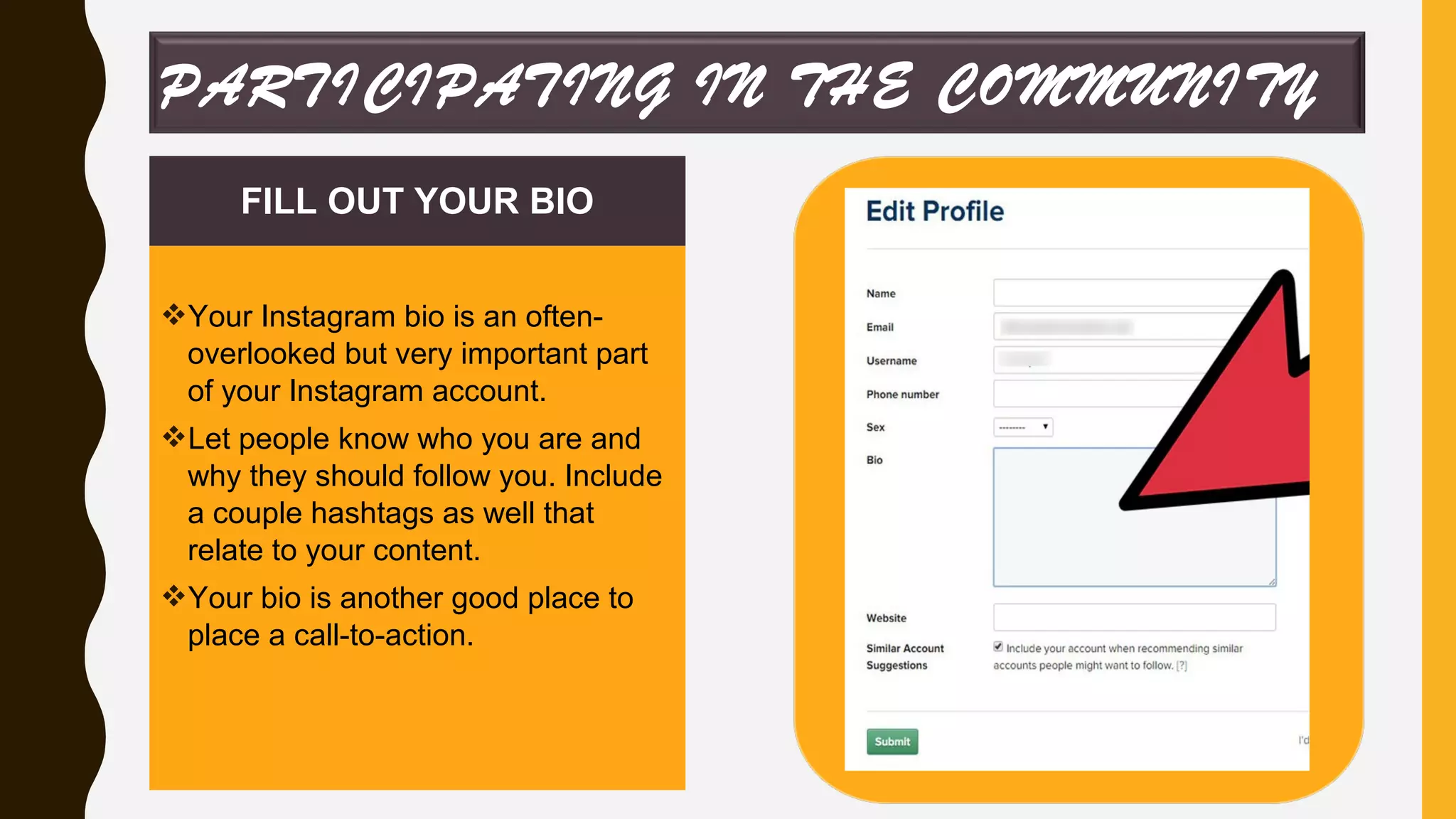 FILL OUT YOUR BIO
Your Instagram bio is an often-
overlooked but very important part
of your Instagram account.
Let people know who you are and
why they should follow you. Include
a couple hashtags as well that
relate to your content.
Your bio is another good place to
place a call-to-action.
PARTICIPATING IN THE COMMUNITY
 
