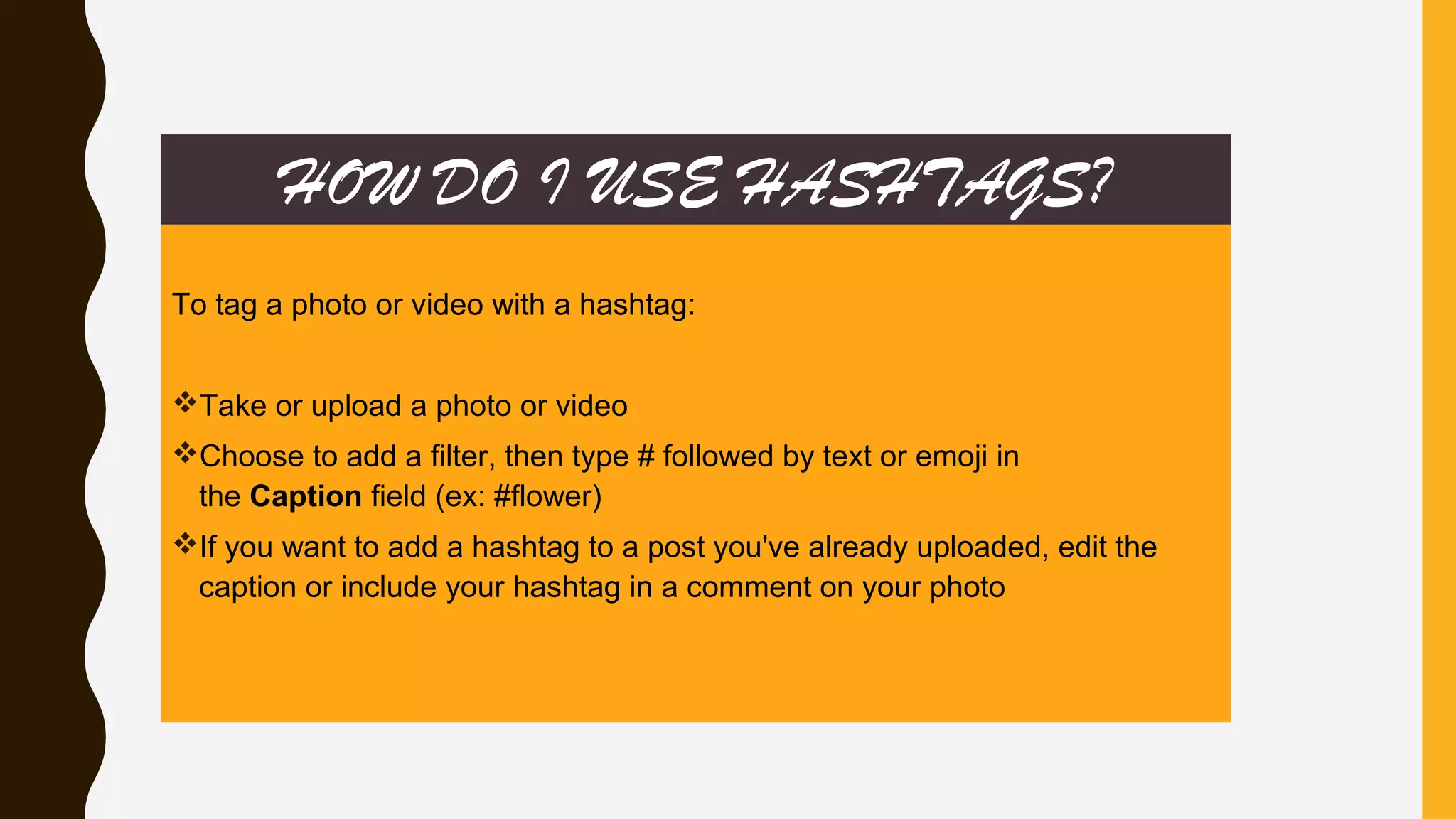 HOW DO I USE HASHTAGS?
To tag a photo or video with a hashtag:
Take or upload a photo or video
Choose to add a filter, then type # followed by text or emoji in
the Caption field (ex: #flower)
If you want to add a hashtag to a post you've already uploaded, edit the
caption or include your hashtag in a comment on your photo
 