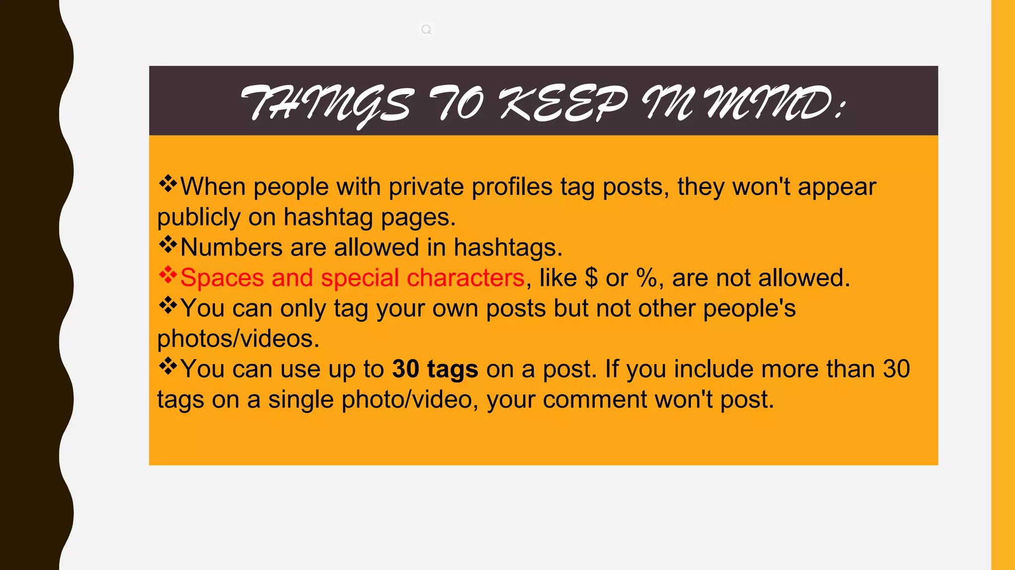 THINGS TO KEEP IN MIND:
When people with private profiles tag posts, they won't appear
publicly on hashtag pages.
Numbers are allowed in hashtags.
Spaces and special characters, like $ or %, are not allowed.
You can only tag your own posts but not other people's
photos/videos.
You can use up to 30 tags on a post. If you include more than 30
tags on a single photo/video, your comment won't post.
 