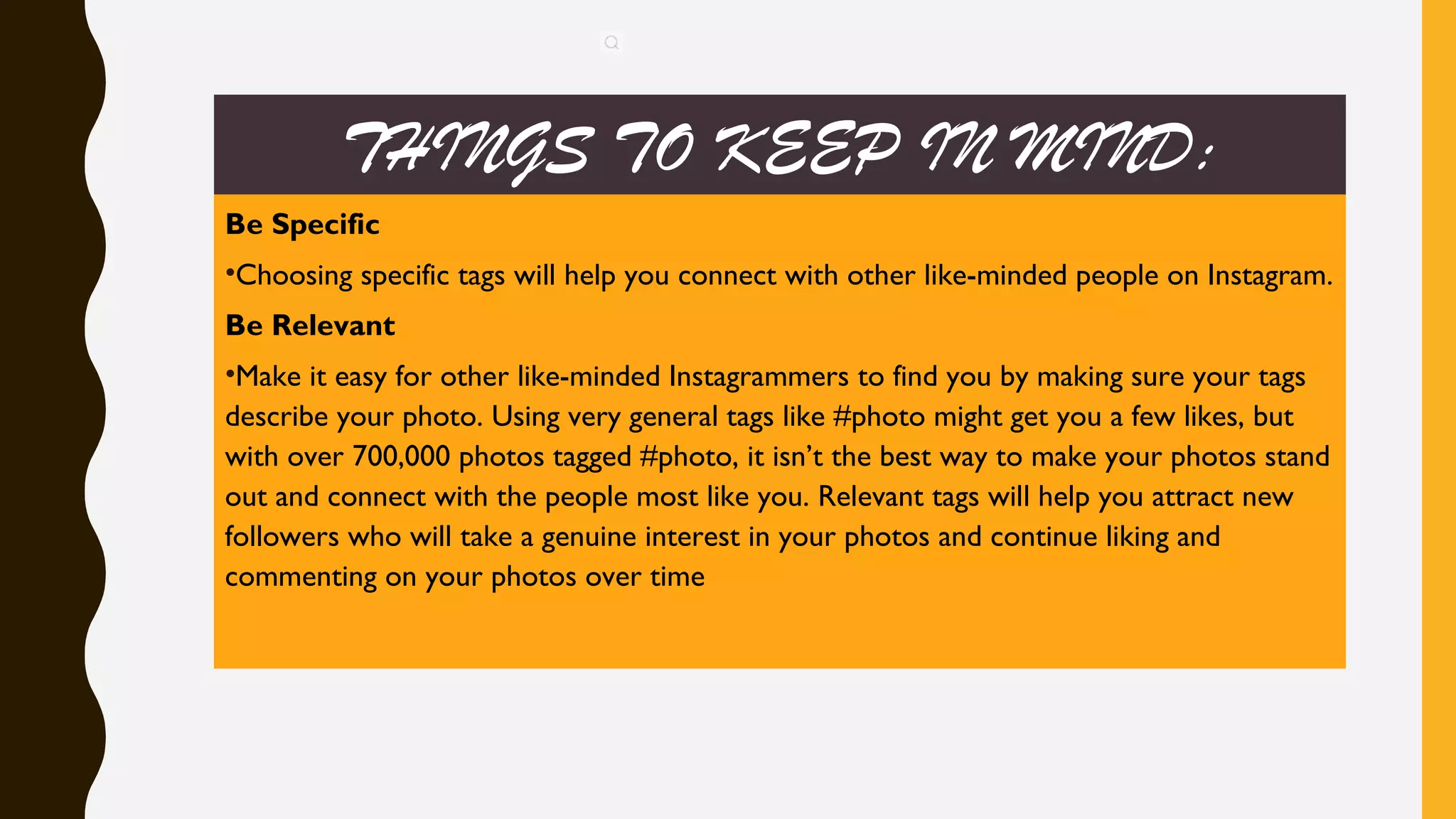 THINGS TO KEEP IN MIND:
Be Specific
•Choosing specific tags will help you connect with other like-minded people on Instagram.
Be Relevant
•Make it easy for other like-minded Instagrammers to find you by making sure your tags
describe your photo. Using very general tags like #photo might get you a few likes, but
with over 700,000 photos tagged #photo, it isn’t the best way to make your photos stand
out and connect with the people most like you. Relevant tags will help you attract new
followers who will take a genuine interest in your photos and continue liking and
commenting on your photos over time
 