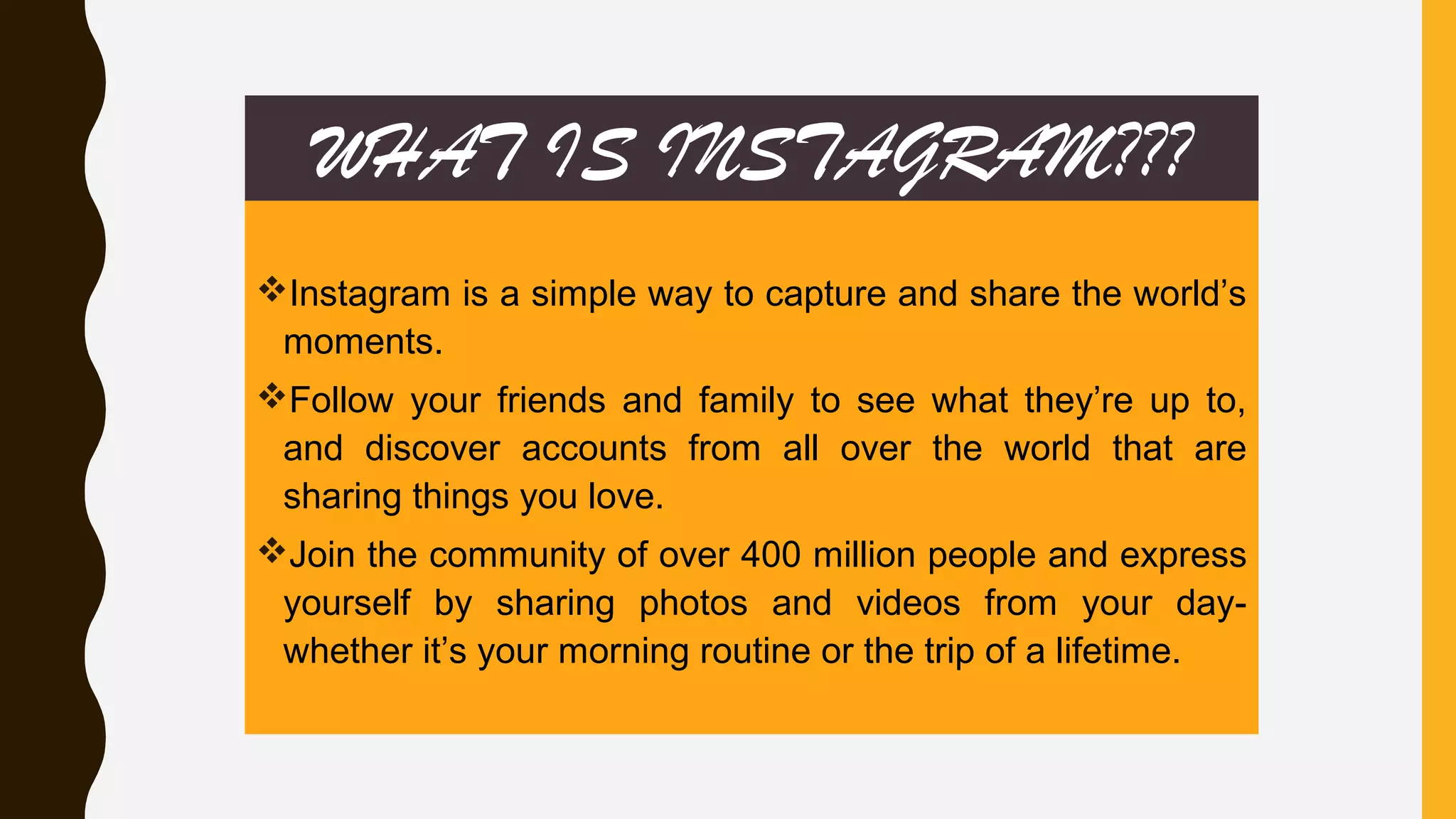 WHAT IS INSTAGRAM???
Instagram is a simple way to capture and share the world’s
moments.
Follow your friends and family to see what they’re up to,
and discover accounts from all over the world that are
sharing things you love.
Join the community of over 400 million people and express
yourself by sharing photos and videos from your day-
whether it’s your morning routine or the trip of a lifetime.
 