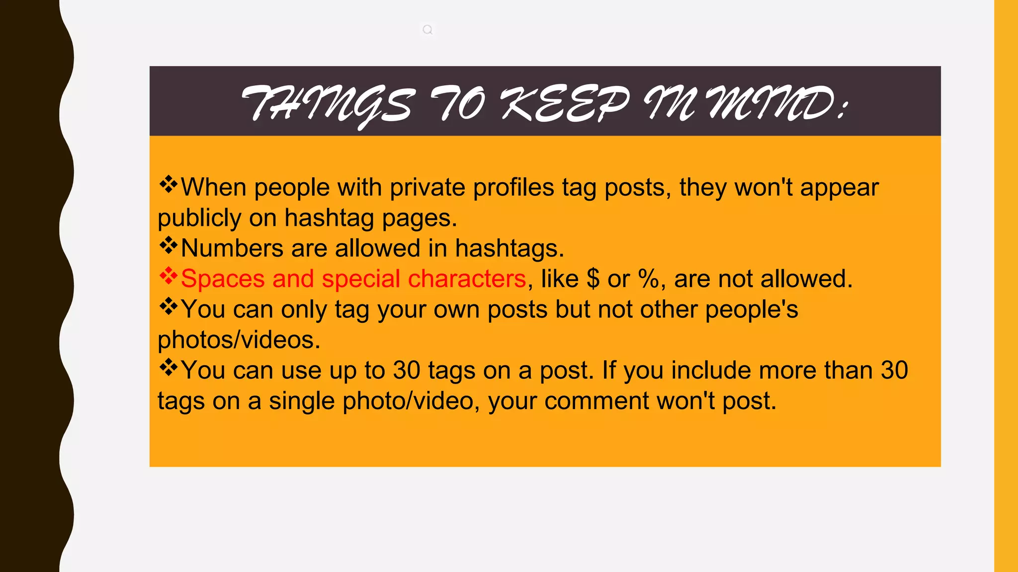 THINGS TO KEEP IN MIND:
When people with private profiles tag posts, they won't appear
publicly on hashtag pages.
Numbers are allowed in hashtags.
Spaces and special characters, like $ or %, are not allowed.
You can only tag your own posts but not other people's
photos/videos.
You can use up to 30 tags on a post. If you include more than 30
tags on a single photo/video, your comment won't post.
 