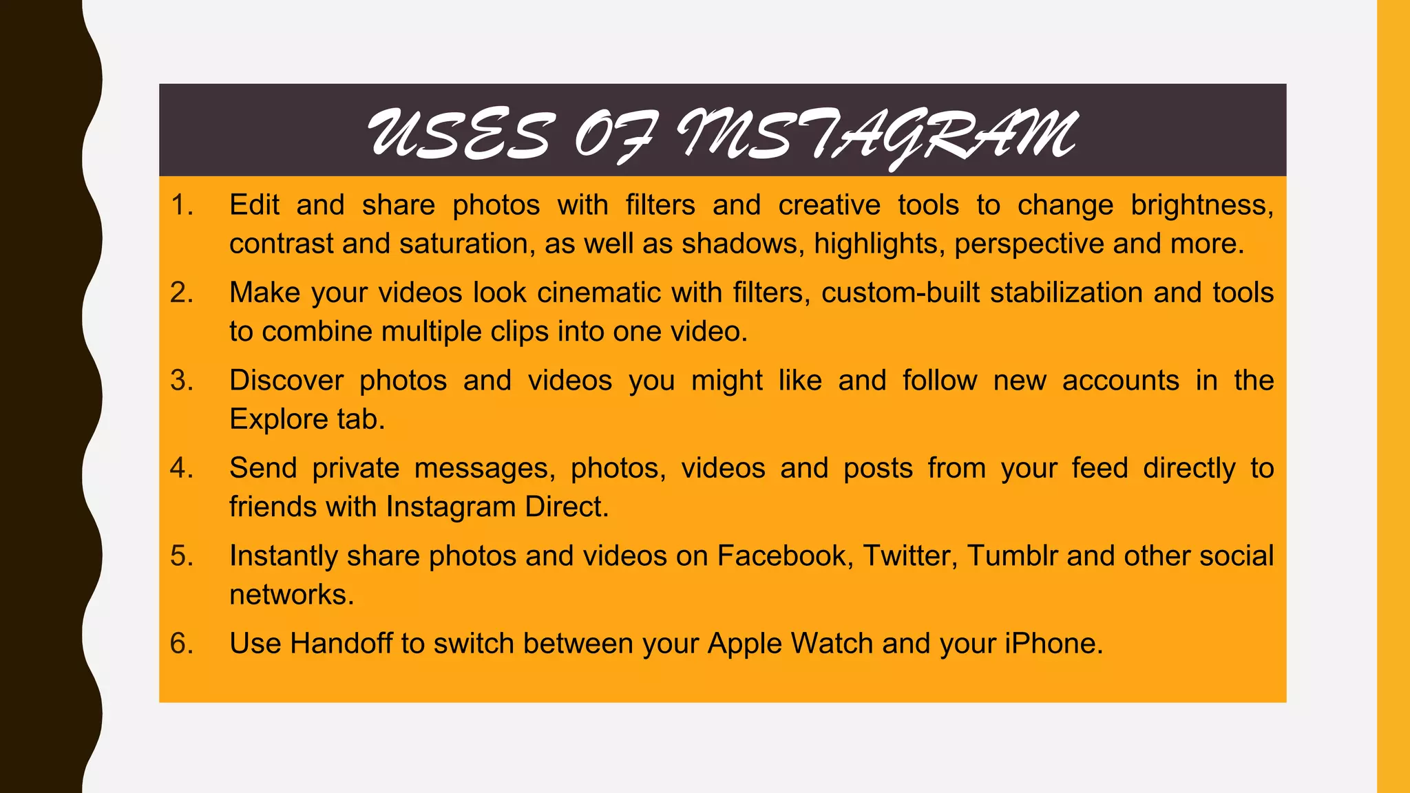USES OF INSTAGRAM
1. Edit and share photos with filters and creative tools to change brightness,
contrast and saturation, as well as shadows, highlights, perspective and more.
2. Make your videos look cinematic with filters, custom-built stabilization and tools
to combine multiple clips into one video.
3. Discover photos and videos you might like and follow new accounts in the
Explore tab.
4. Send private messages, photos, videos and posts from your feed directly to
friends with Instagram Direct.
5. Instantly share photos and videos on Facebook, Twitter, Tumblr and other social
networks.
6. Use Handoff to switch between your Apple Watch and your iPhone.
 