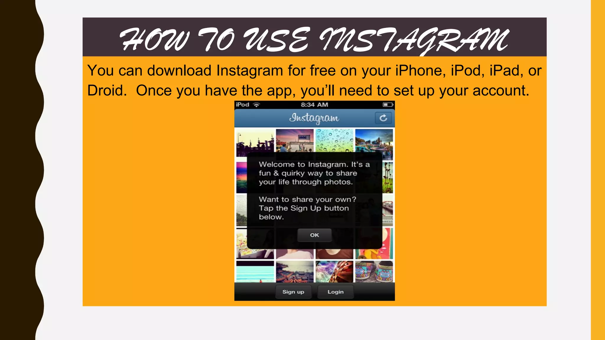 HOW TO USE INSTAGRAM
You can download Instagram for free on your iPhone, iPod, iPad, or
Droid. Once you have the app, you’ll need to set up your account.
 