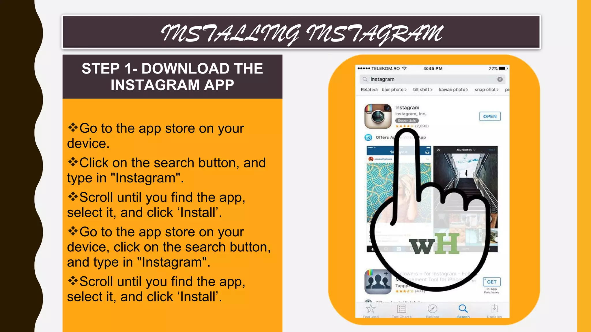 STEP 1- DOWNLOAD THE
INSTAGRAM APP
Go to the app store on your
device.
Click on the search button, and
type in "Instagram".
Scroll until you find the app,
select it, and click ‘Install’.
Go to the app store on your
device, click on the search button,
and type in "Instagram".
Scroll until you find the app,
select it, and click ‘Install’.
INSTALLING INSTAGRAM
 