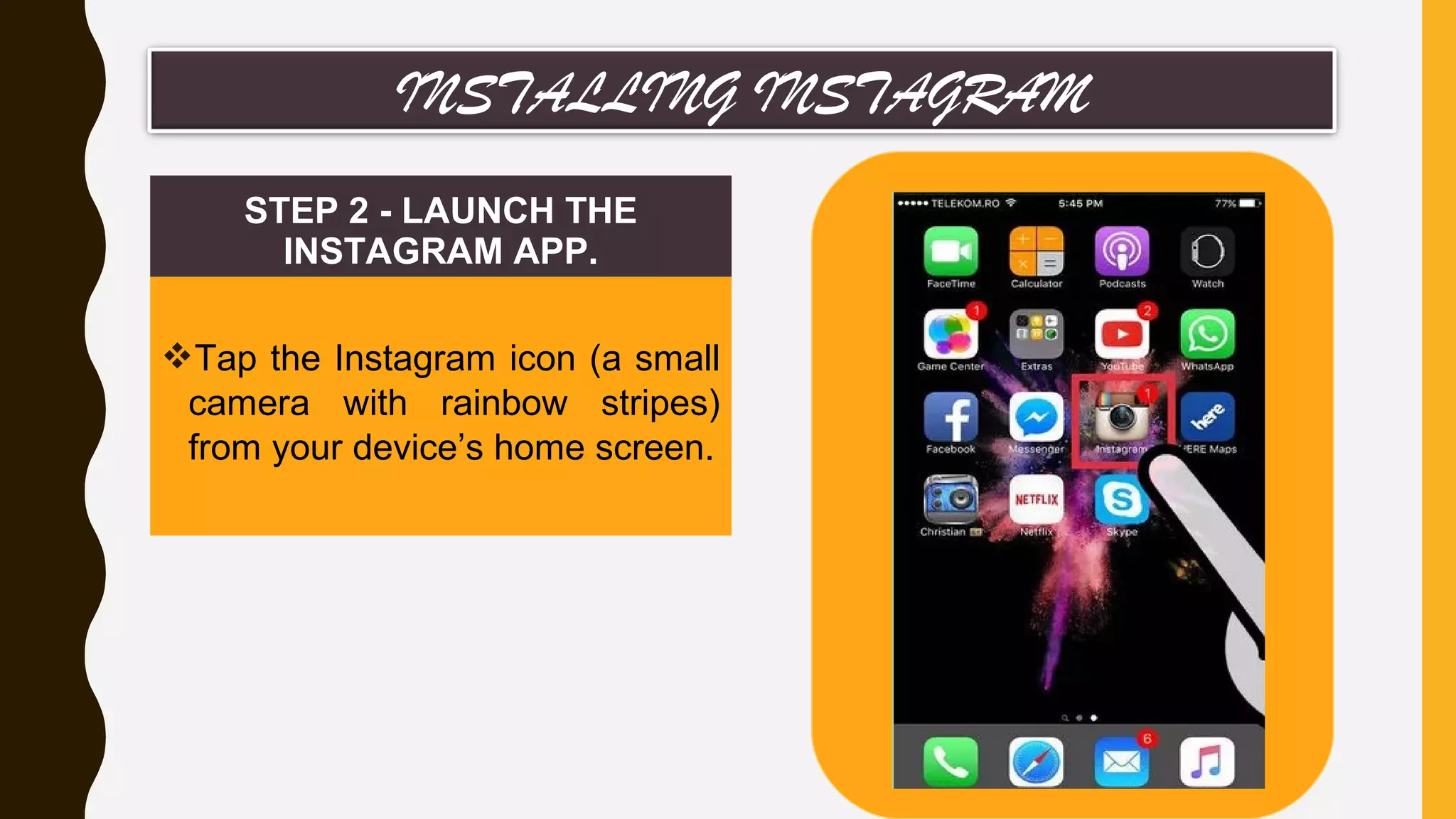 STEP 2 - LAUNCH THE
INSTAGRAM APP.
Tap the Instagram icon (a small
camera with rainbow stripes)
from your device’s home screen.
INSTALLING INSTAGRAM
 