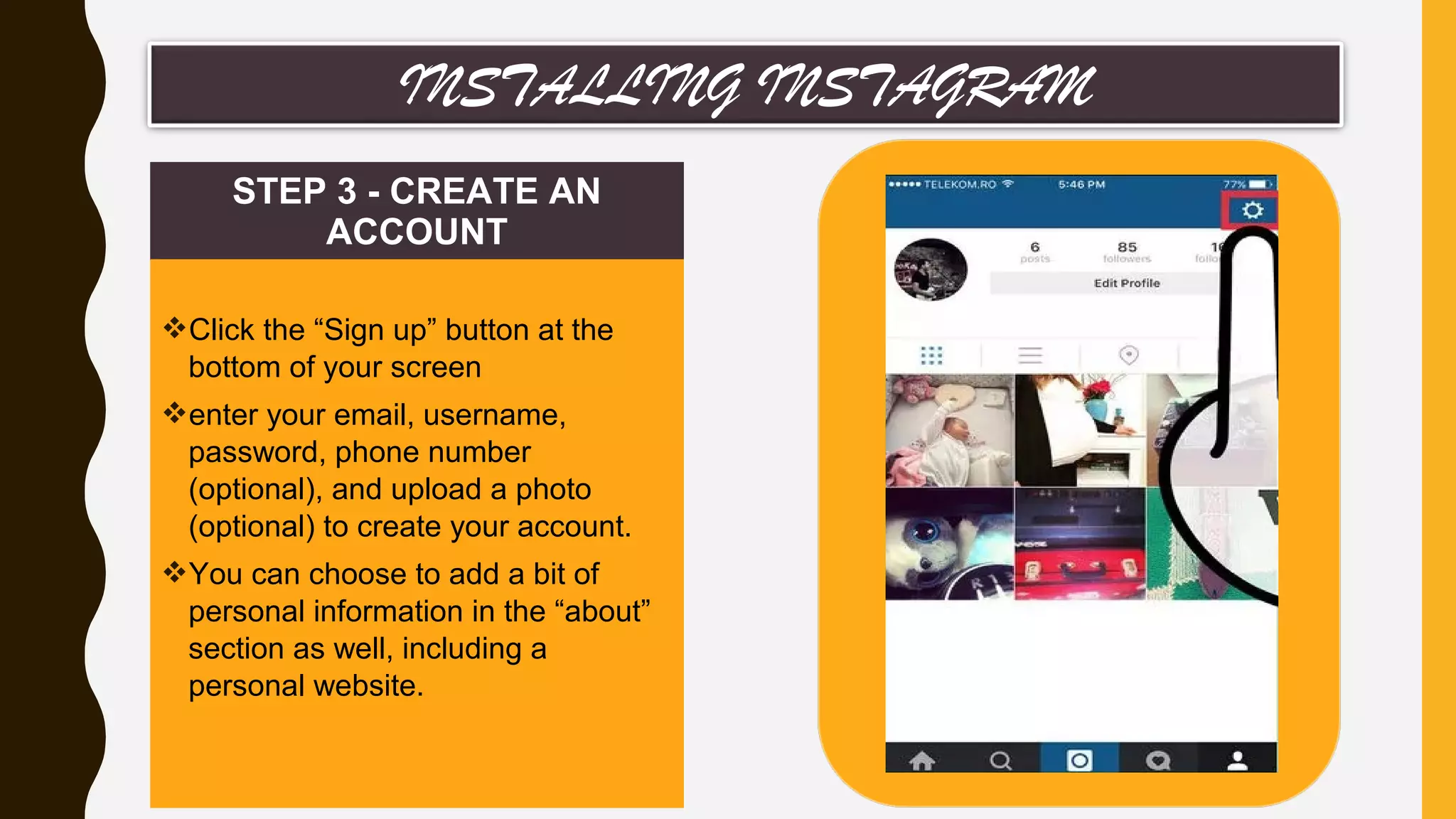 STEP 3 - CREATE AN
ACCOUNT
Click the “Sign up” button at the
bottom of your screen
enter your email, username,
password, phone number
(optional), and upload a photo
(optional) to create your account.
You can choose to add a bit of
personal information in the “about”
section as well, including a
personal website.
INSTALLING INSTAGRAM
 