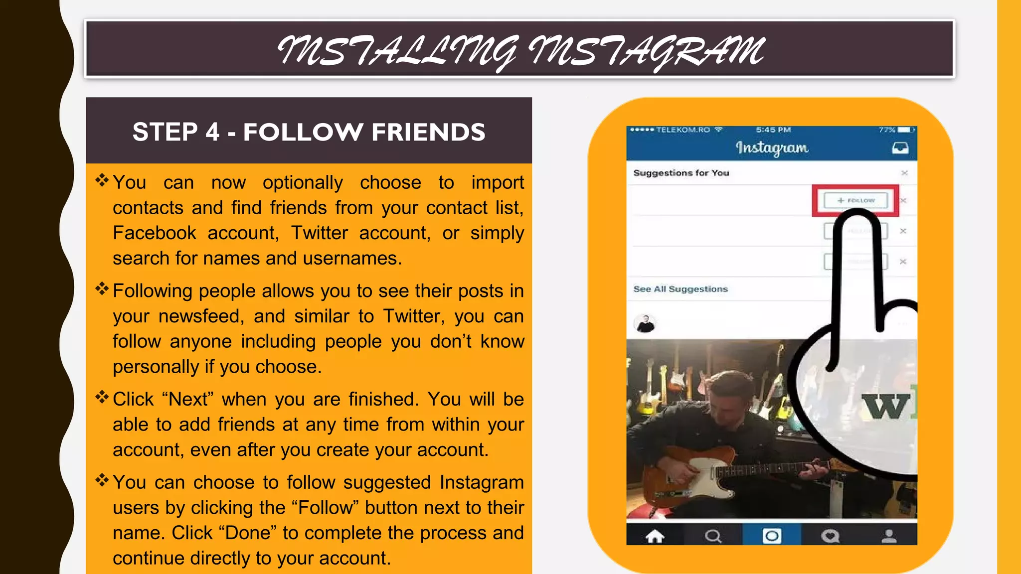 You can now optionally choose to import
contacts and find friends from your contact list,
Facebook account, Twitter account, or simply
search for names and usernames.
Following people allows you to see their posts in
your newsfeed, and similar to Twitter, you can
follow anyone including people you don’t know
personally if you choose.
Click “Next” when you are finished. You will be
able to add friends at any time from within your
account, even after you create your account.
You can choose to follow suggested Instagram
users by clicking the “Follow” button next to their
name. Click “Done” to complete the process and
continue directly to your account.
STEP 4 - FOLLOW FRIENDS
INSTALLING INSTAGRAM
 