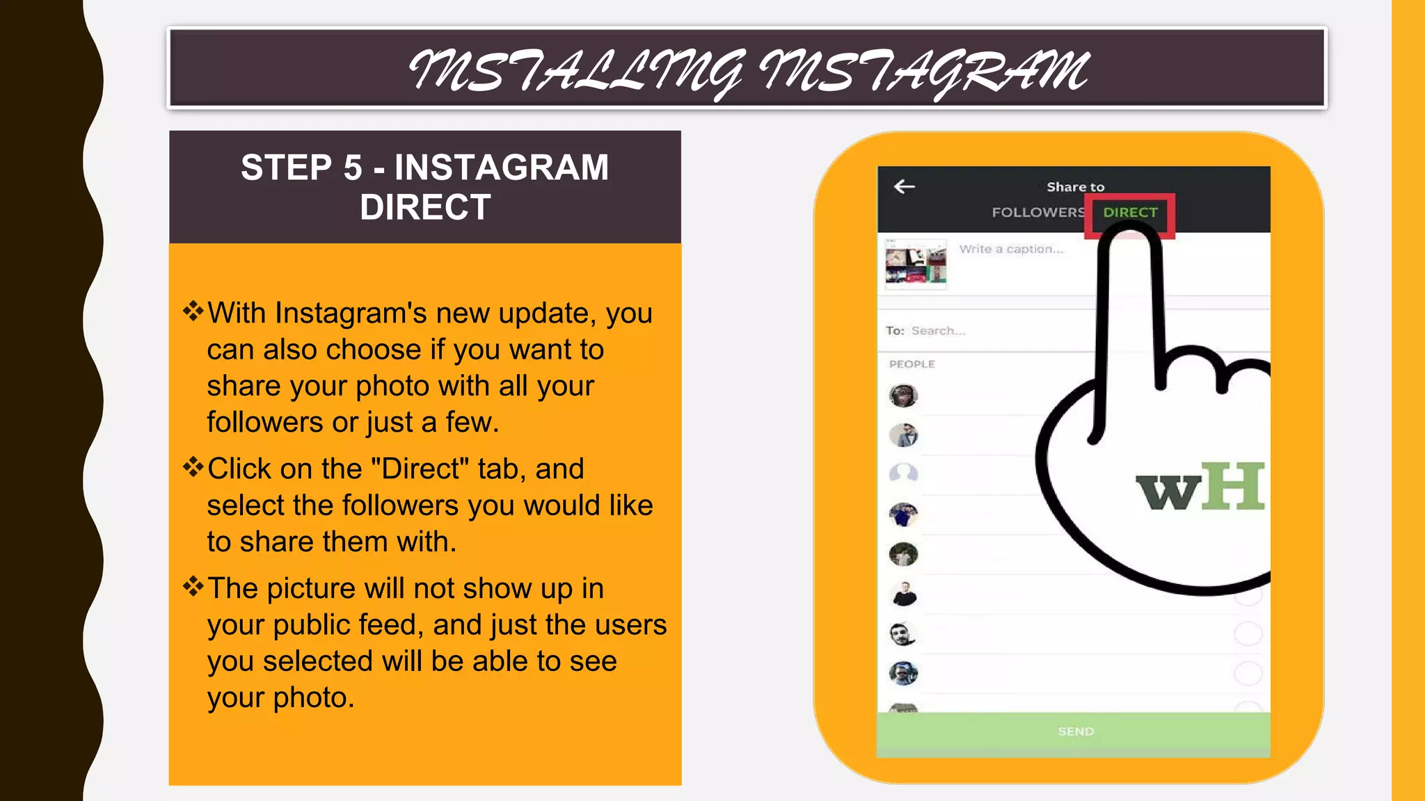 STEP 5 - INSTAGRAM
DIRECT
With Instagram's new update, you
can also choose if you want to
share your photo with all your
followers or just a few.
Click on the "Direct" tab, and
select the followers you would like
to share them with.
The picture will not show up in
your public feed, and just the users
you selected will be able to see
your photo.
INSTALLING INSTAGRAM
 