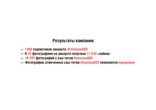 Результаты кампании:
— 1480 подписчиков аккаунта @moscow865
— К 47 фотографиям на аккаунте получено 11 830 «лайков»
— 16 297 фотографий с хэш-тегом #moscow865
— Фотографии, отмеченные хэш-тегом #moscow865 появляются ежедневно
 