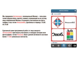 Мы придумали фотоконкурс, посвященный Москве — пользова-
телям предлагалось сделать снимок, отражающий на их взгляд
лицо современной Москвы. В конкурсе участвовали все фото-
графии с хэш-тегом #moscow865, сделанные в период с 15.08
по 31.08
Сделанный нами программный робот от лица аккаунта
@moscow865 приглашал участвовать в конкурсе авторов всех
фотографий с тегом #moscow. Охват данной активности составил
более 17 200 уникальных контактов.
 