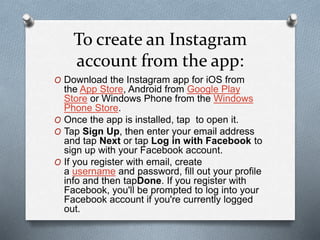 To create an Instagram
account from the app:
O Download the Instagram app for iOS from
the App Store, Android from Google Play
Store or Windows Phone from the Windows
Phone Store.
O Once the app is installed, tap to open it.
O Tap Sign Up, then enter your email address
and tap Next or tap Log in with Facebook to
sign up with your Facebook account.
O If you register with email, create
a username and password, fill out your profile
info and then tapDone. If you register with
Facebook, you'll be prompted to log into your
Facebook account if you're currently logged
out.
 