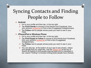 Syncing Contacts and Finding
People to Follow
O Android
O Go to your profile and then tap in the top right.
O Tap Find Friends to choose to find friends from Facebook, from
your phone's contact list or from a list of suggested Instagrammers.
O Tap Follow next to people whose posts you want to see in your
Feed.
O iPhone/iPad or Windows Phone
O Go to your profile and then tap in the top right.
O Tap Find People to Follow to choose to find friends from Facebook,
from your phone's contact list or from a list of suggested
Instagrammers.
O Tap Follow next to people whose posts you want to see in your
Feed.
O You can also tap at the bottom of your app to see photos, videos
and people that you might like. Use the search bar at the top of
Search & Explore to find people sharing posts you're interested in
(ex: search "knitting" to browse knitting posts people have shared).
 