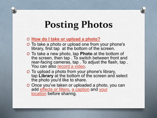 Posting Photos
O How do I take or upload a photo?
O To take a photo or upload one from your phone's
library, first tap at the bottom of the screen.
O To take a new photo, tap Photo at the bottom of
the screen, then tap . To switch between front and
rear-facing cameras, tap . To adjust the flash, tap .
You can also record a video.
O To upload a photo from your phone's library,
tap Library at the bottom of the screen and select
the photo you'd like to share.
O Once you've taken or uploaded a photo, you can
add effects or filters, a caption and your
location before sharing.
 