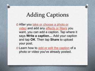 Adding Captions
O After you take or choose a photo or
video and add any effects or filters you
want, you can add a caption. Tap where it
says Write a caption.... Add your caption
and tap OK. Then tap Share to upload
your post.
O Learn how to add or edit the caption of a
photo or video you've already posted.
 