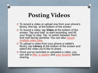 Posting Videos
O To record a video or upload one from your phone's
library, first tap at the bottom of the screen.
O To record a video, tap Video at the bottom of the
screen. Tap and hold to start recording, and lift
your finger to stop. Tap to switch between front
and rear-facing cameras. You can also record
multiple video clips.
O To upload a video from your phone or tablet's
library, tap Library at the bottom of the screen and
select the video you'd like to share.
O Once you've recorded or uploaded a video, you
can add a filter, a caption and your location before
sharing.
 