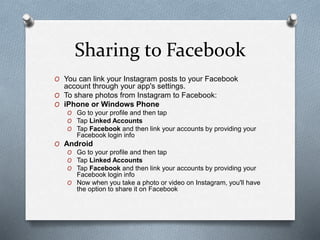 Sharing to Facebook
O You can link your Instagram posts to your Facebook
account through your app's settings.
O To share photos from Instagram to Facebook:
O iPhone or Windows Phone
O Go to your profile and then tap
O Tap Linked Accounts
O Tap Facebook and then link your accounts by providing your
Facebook login info
O Android
O Go to your profile and then tap
O Tap Linked Accounts
O Tap Facebook and then link your accounts by providing your
Facebook login info
O Now when you take a photo or video on Instagram, you'll have
the option to share it on Facebook
 