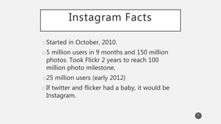 Instagram Facts
oStarted in October, 2010.
o5 million users in 9 months and 150 million
photos. Took Flickr 2 years to reach 100
million photo milestone,
o25 million users (early 2012)
oIf twitter and flicker had a baby, it would be
Instagram.
6
 
