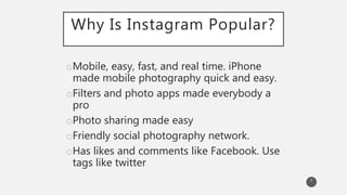 Why Is Instagram Popular?
oMobile, easy, fast, and real time. iPhone
made mobile photography quick and easy.
oFilters and photo apps made everybody a
pro
oPhoto sharing made easy
oFriendly social photography network.
oHas likes and comments like Facebook. Use
tags like twitter
7
 