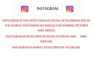 INSTAGRAM IS THE MOST FAMOUS SOCIAL NETWORKINGSITE IN
THE WORLD. INSTAGRAM IS FAMOUS FOR SHARING PICTURES
AND VIDEOS.
INSTAGRAM IS DEVELOPED BY KEVIN SYSTROM AND MIKE
KRIEGER.
INSTAGRAM IS MAINLY DEVELOPEDBY FACEBOOK.
 