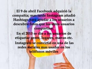 El 9 de abril Facebook adquirió la
compañía; mas tarde Instagram añadió
Hashtags para ayudar a los usuarios a
descubrir fotos que los otros usuarios
compartían.
En el 2013 se dio a los usuarios de
etiquetar gente, lugares, marcas etc.
Instagram se convirtió en una de las
redes sociales mas usadas en los
teléfonos móviles
 