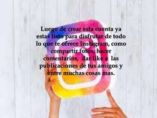 Luego de crear esta cuenta ya
estas listo para disfrutar de todo
lo que te ofrece Instagram, como
compartir fotos, hacer
comentarios, dar like a las
publicaciones de tus amigos y
entre muchas cosas mas.
 
