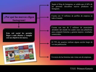 T.S.U Primera Genesis
¿Por qué las marcas eligen
Instagram?
Esta red social les permite
llegar a más clientes y cumplir
con sus objetivos de marca.
Cuenta con 15 millones de perfiles de empresa en
todo el mundo.
Cuenta con mas de 2 millones de anunciantes
alrededor del mundo los cuales usan esta plataforma
para compartir historias y generar mejores resultados
comerciales.
Según el blog de Instagram, se señala que el 60% de
las personas descubren nuevos productos en
Instagram.
El 75% de usuarios realizan alguna acción luego de
ver una publicación
Un tercio de las historias más vistas son de empresas.
 